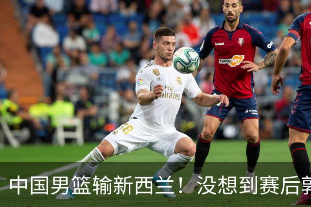 中国男篮输新西兰！没想到赛后郭士强这么说，三大后卫坑惨全队